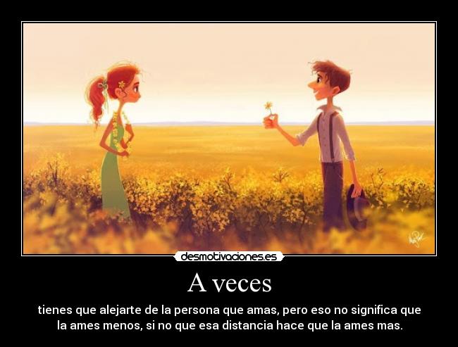 A veces - tienes que alejarte de la persona que amas, pero eso no significa que
la ames menos, si no que esa distancia hace que la ames mas.