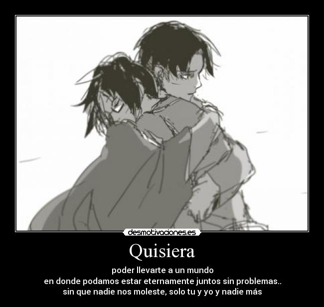 Quisiera - poder llevarte a un mundo
en donde podamos estar eternamente juntos sin problemas..
sin que nadie nos moleste, solo tu y yo y nadie más