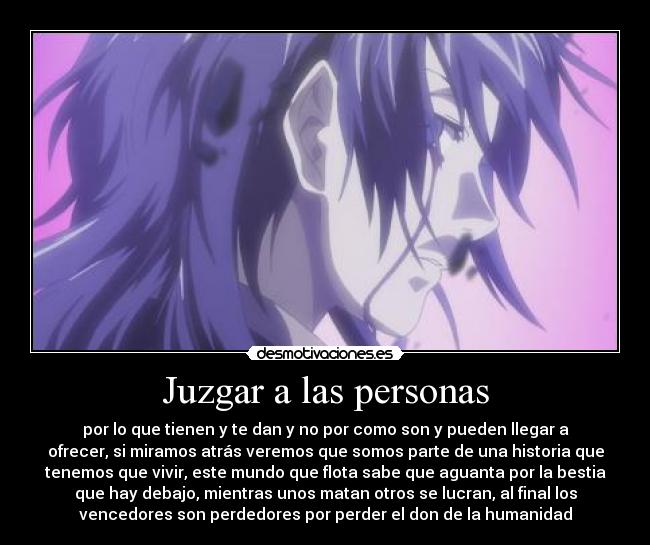 Juzgar a las personas - por lo que tienen y te dan y no por como son y pueden llegar a
ofrecer, si miramos atrás veremos que somos parte de una historia que
tenemos que vivir, este mundo que flota sabe que aguanta por la bestia
que hay debajo, mientras unos matan otros se lucran, al final los
vencedores son perdedores por perder el don de la humanidad