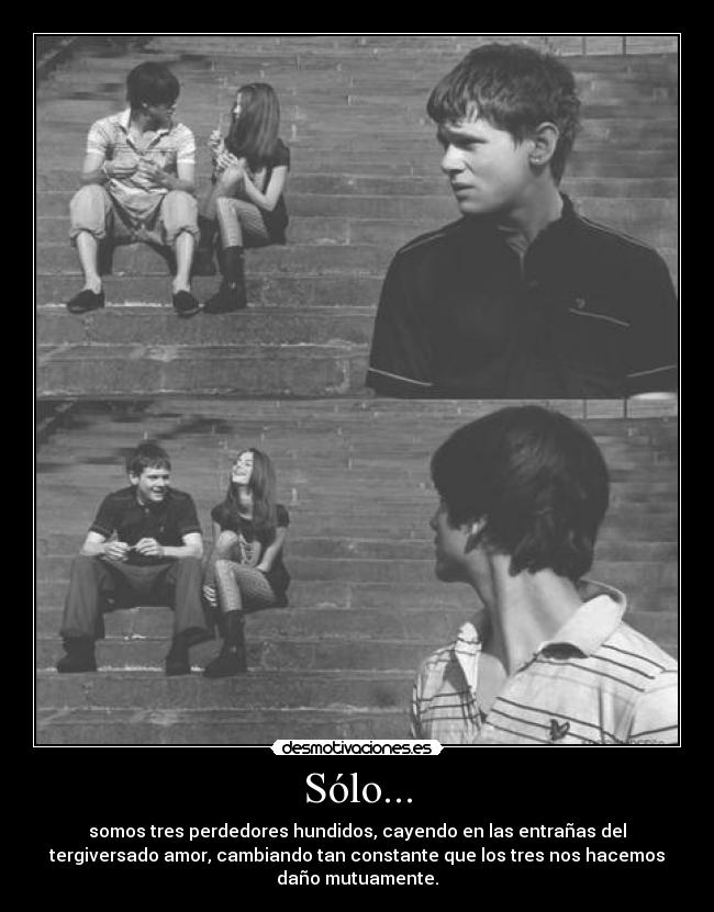 Sólo... - somos tres perdedores hundidos, cayendo en las entrañas del
tergiversado amor, cambiando tan constante que los tres nos hacemos
daño mutuamente.
