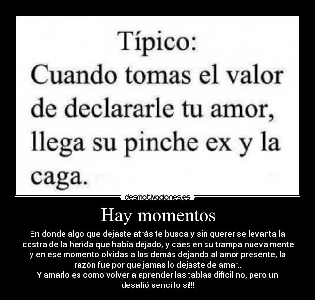Hay momentos - En donde algo que dejaste atrás te busca y sin querer se levanta la
costra de la herida que había dejado, y caes en su trampa nueva mente
y en ese momento olvidas a los demás dejando al amor presente, la
razón fue por que jamas lo dejaste de amar..
Y amarlo es como volver a aprender las tablas difícil no, pero un
desafió sencillo si!!!