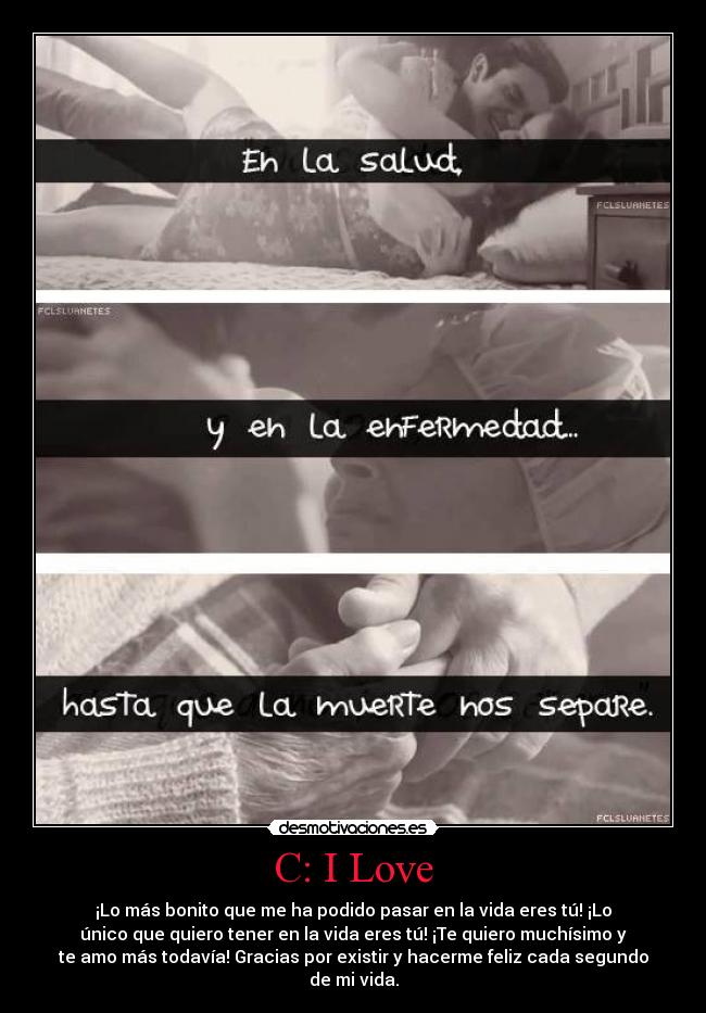 C: I Love - ¡Lo más bonito que me ha podido pasar en la vida eres tú! ¡Lo
único que quiero tener en la vida eres tú! ¡Te quiero muchísimo y
te amo más todavía! Gracias por existir y hacerme feliz cada segundo
de mi vida.