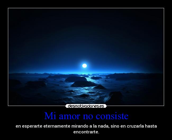 Mi amor no consiste - en esperarte eternamente mirando a la nada, sino en cruzarla hasta
encontrarte.