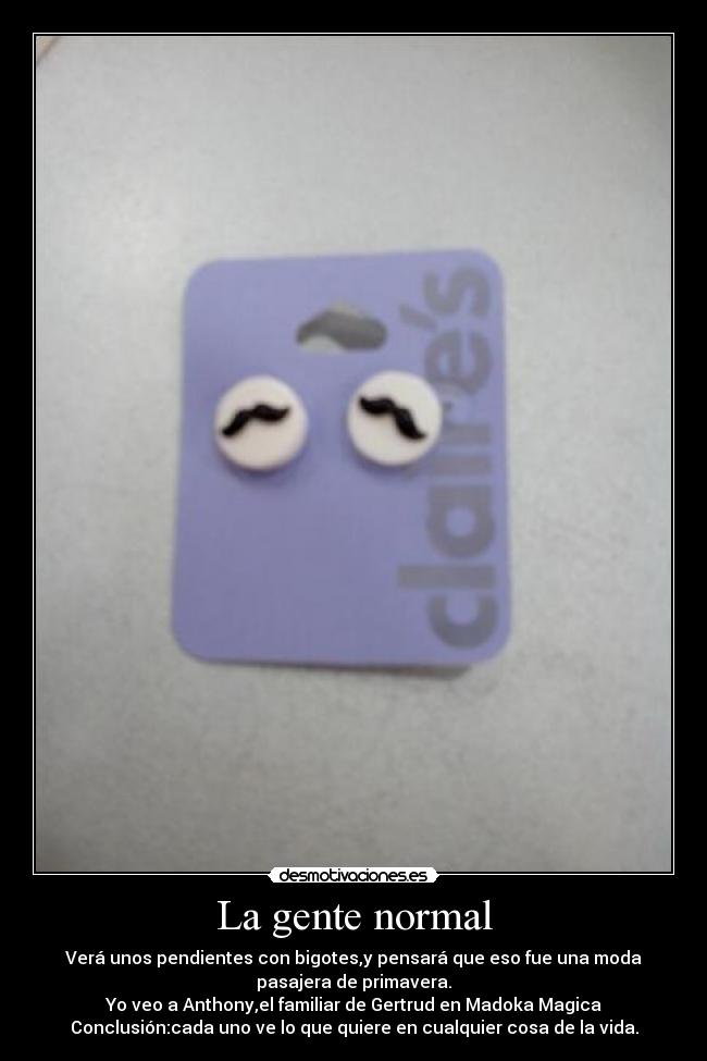 La gente normal - Verá unos pendientes con bigotes,y pensará que eso fue una moda
pasajera de primavera.
Yo veo a Anthony,el familiar de Gertrud en Madoka Magica
Conclusión:cada uno ve lo que quiere en cualquier cosa de la vida.