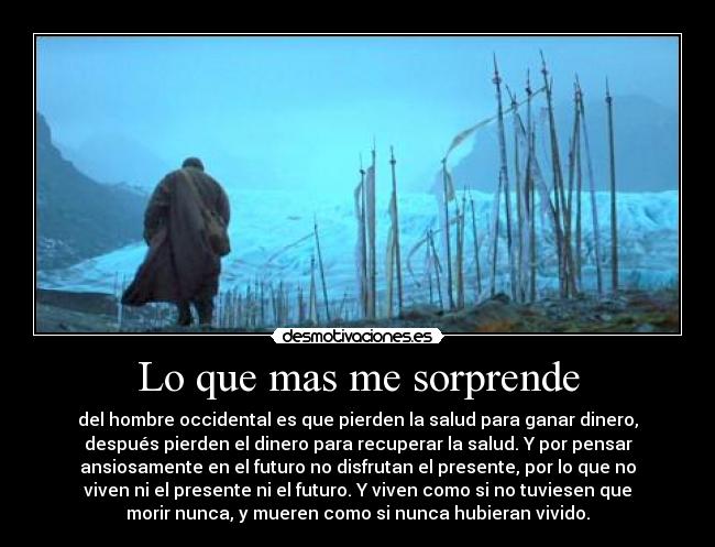 Lo que mas me sorprende - del hombre occidental es que pierden la salud para ganar dinero,
después pierden el dinero para recuperar la salud. Y por pensar
ansiosamente en el futuro no disfrutan el presente, por lo que no
viven ni el presente ni el futuro. Y viven como si no tuviesen que
morir nunca, y mueren como si nunca hubieran vivido.