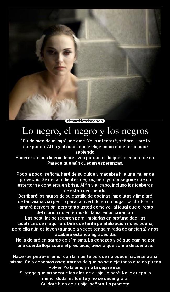 Lo negro, el negro y los negros - Cuida bien de mi hija, me dice. Yo lo intentaré, señora. Haré lo
que pueda. Al fin y al cabo, nadie elige cómo nacer ni lo hace
sabiendo.
Enderezaré sus líneas depresivas porque es lo que se espera de mí.
Parece que aún quedan esperanzas.
 
Poco a poco, señora, haré de su dulce y macabra hija una mujer de
provecho. Se ríe con dientes negros, pero yo conseguiré que su
estertor se convierta en brisa. Al fin y al cabo, incluso los icebergs
se están derritiendo.
Derribaré los muros de su castillo de cocinas impolutas y limpiaré
de fantasmas su pecho para convertirlo en un hogar cálido. Ella lo
llamará perversión, pero tanto usted como yo -al igual que el resto
del mundo no enfermo- lo llamaremos curación.
Las postillas se reabren para limpiarlas en profundidad, las
cicatrices se maquillan. Dirá que tanta palatalización no es buena,
pero ella aún es joven (aunque a veces tenga mirada de anciana) y nos
acabará estando agradecida.
No la dejaré en garras de sí misma. La conozco y sé que camina por
una cuerda floja sobre el precipicio, pese a que sonría desdeñosa.
 
Hace -perpetra- el amor con la muerte porque no puede hacérselo a sí
misma. Solo debemos asegurarnos de que no se aleje tanto que no pueda
volver. Yo la amo y no la dejaré irse.
Si tengo que arrancarle las alas de cuajo, lo haré. No le quepa la
menor duda, es fuerte y no se desangrará.
Cuidaré bien de su hija, señora. Lo prometo