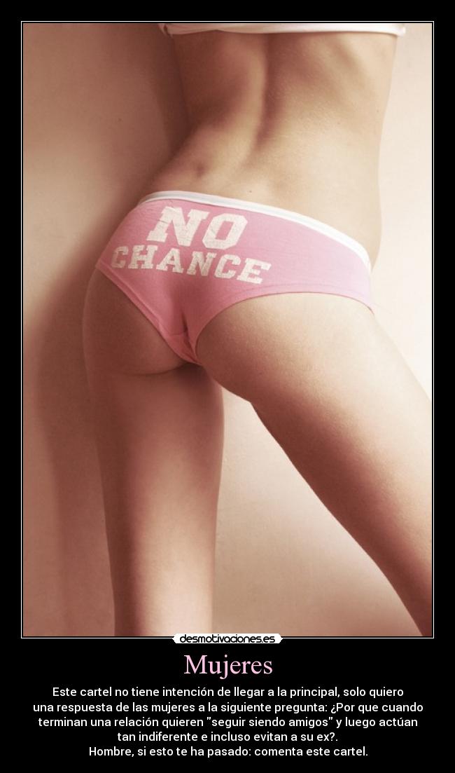 Mujeres - Este cartel no tiene intención de llegar a la principal, solo quiero
una respuesta de las mujeres a la siguiente pregunta: ¿Por que cuando
terminan una relación quieren seguir siendo amigos y luego actúan
tan indiferente e incluso evitan a su ex?.
Hombre, si esto te ha pasado: comenta este cartel.