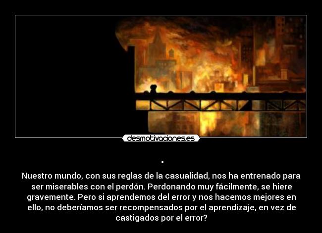 . - Nuestro mundo, con sus reglas de la casualidad, nos ha entrenado para
ser miserables con el perdón. Perdonando muy fácilmente, se hiere
gravemente. Pero si aprendemos del error y nos hacemos mejores en
ello, no deberíamos ser recompensados por el aprendizaje, en vez de
castigados por el error?