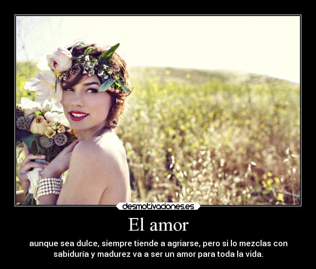 El amor - aunque sea dulce, siempre tiende a agriarse, pero si lo mezclas con
sabiduría y madurez va a ser un amor para toda la vida.