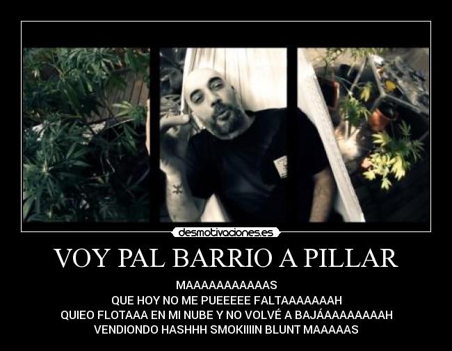 VOY PAL BARRIO A PILLAR - MAAAAAAAAAAAS
QUE HOY NO ME PUEEEEE FALTAAAAAAAH
QUIEO FLOTAAA EN MI NUBE Y NO VOLVÉ A BAJÁAAAAAAAAH
VENDIONDO HASHHH SMOKIIIIN BLUNT MAAAAAS