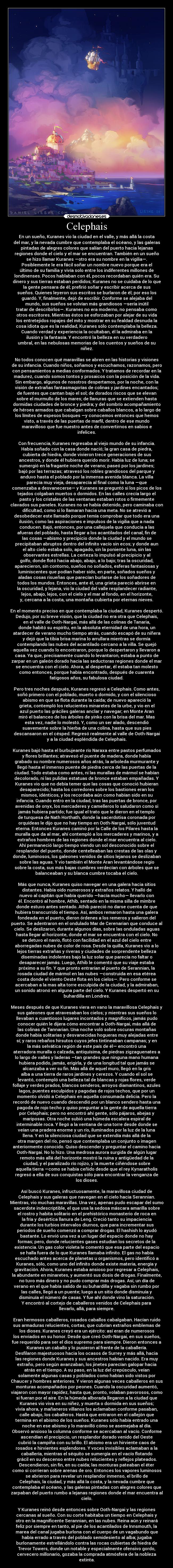 Celephais - En un sueño, Kuranes vio la ciudad en el valle, y más allá la costa
del mar, y la nevada cumbre que contemplaba el océano, y las galeras
pintadas de alegres colores que salían del puerto hacia lejanas
regiones donde el cielo y el mar se encuentran. También en un sueño
se hizo llamar Kuranes —otro era su nombre en la vigilia—.
Posiblemente le era fácil soñar un nombre nuevo porque era el
último de su familia y vivía solo entre los indiferentes millones de
londinenses. Pocos hablaban con él, pocos recordaban quién era. Su
dinero y sus tierras estaban perdidos; Kuranes no se cuidaba de lo que
la gente pensara de él; prefirió soñar y escribir acerca de sus
sueños. Quienes leyeron sus escritos se burlaron de él; por eso los
guardó. Y, finalmente, dejó de escribir. Conforme se alejaba del
mundo, sus sueños se volvían más grandiosos —sería inútil
tratar de describirlos—. Kuranes no era moderno, no pensaba como
otros escritores. Mientras éstos se esforzaban por alejar de su vida
los entretejidos ropajes del mito y mostrar en su fealdad desnuda la
cosa idiota que es la realidad, Kuranes sólo contemplaba la belleza.
Cuando verdad y experiencia la ocultaban, él la admiraba en la
ilusión y la fantasía. Y encontró la belleza en su verdadero
umbral, en las nebulosas memorias de los cuentos y sueños de su
niñez.
No todos conocen qué maravillas se abren en las historias y visiones
de su infancia. Cuando niños, soñamos y escuchamos, razonamos, pero
con pensamientos a medias conformados. Y tratamos de recordar en la
madurez, cuando somos tontos y prosaicos con la posición de la vida.
Sin embargo, algunos de nosotros despertamos, por la noche, con la
visión de extrañas fantasmagorías de colinas y jardines encantados;
de fuentes que cantan bajo el sol; de dorados riscos que se elevan
sobre el murmullo de los mares; de llanuras que se extienden hasta
dormidas ciudades de bronce y piedra; y del sombrío acompañamiento
de héroes armados que cabalgan sobre caballos blancos, a lo largo de
los límites de espesos bosques —y conocemos entonces que hemos
visto, a través de las puertas de marfil, dentro de ese mundo
maravilloso que fue nuestro antes de convertirnos en sabios e
infelices.
Con frecuencia, Kuranes regresaba al viejo mundo de su infancia.
Había soñado con la casa donde nació; la gran casa de piedra,
cubierta de hiedra, donde vivieron trece generaciones de sus
ancestros, y donde él hubiera querido morir. Había luz de luna; se
sumergió en la fragante noche de verano; paseó por los jardines;
bajó por las terrazas; atravesó los robles grandiosos del parque y
anduvo hasta el poblado por la inmensa avenida blanca. La villa
parecía muy vieja, desaparecía al final como la luna —que
comenzaba a desvanecerse— y Kuranes se preguntó si los picos de los
tejados colgaban muertos o dormidos. En las calles crecía largo el
pasto y los cristales de las ventanas estaban rotos o firmemente
clavados sus paneles. Kuranes no se había detenido, pero caminaba con
dificultad, como si lo llamaran hacia una meta. No se atrevió a
desobedecer este llamado porque temía comprobar que todo era una
ilusión, como las aspiraciones e impulsos de la vigilia que a nada
conducen. Bajó, entonces, por una callejuela que conducía a las
afueras del poblado, hasta llegar a los acantilados del canal, fin de
las cosas —abismo y precipicio donde la ciudad y el mundo se
precipitaban abruptos dentro del infinito vacío sin ecos; y donde aun
el alto cielo estaba solo, apagado, sin la poniente luna, sin las
observantes estrellas. La certeza lo impulsó al precipicio y al
golfo, donde flotó hacia abajo, abajo, a lo bajo; tras la oscuridad,
aparecieron, sin contorno, sueños no soñados, esferas fantasiosas y
luminiscentes que podían haber sido, en parte, soñados sueños y
aladas cosas risueñas que parecían burlarse de los soñadores de
todos los mundos. Entonces, ante él, una grieta pareció abrirse en
la oscuridad, y lejana, vio la ciudad del valle resplandecer radiante,
lejos, abajo, lejos, con el cielo y el mar al fondo, en el horizonte,
y, cercana a la costa, una montaña cubierta por eternas nieves.
En el momento preciso en que contemplaba la ciudad, Kuranes despertó.
Dedujo, por su breve visión, que la ciudad no era otra que Celephais,
en el valle de Ooth-Nargai, más allá de las colinas de Tanaria,
donde habitó su espíritu, en la absoluta eternidad de una hora, un
atardecer de verano mucho tiempo atrás, cuando escapó de su niñera
y dejó que la tibia brisa marina lo arrullara mientras se dormía
contemplando las nubes del acantilado cercano a la villa. Se quejó
aquella vez cuando lo encontraron, porque lo despertaron y llevaron a
casa. Ya que, precisamente cuando lo levantaron, estaba a punto de
zarpar en un galeón dorado hacia las seductoras regiones donde el mar
se encuentra con el cielo. Ahora, al despertar, él estaba tan molesto
como entonces, porque había encontrado, después de cuarenta
fatigosos años, su fabulosa ciudad.
Pero tres noches después, Kuranes regresó a Celephais. Como antes,
soñó primero con el poblado, muerto o dormido, y con el silencioso
abismo en que se flota durante la caída; de nuevo apareció la
grieta, contempló los relucientes minaretes de la urbe, y vio en el
azul puerto las gráciles galeras anclar y navegar; en Monte Aran
miró el balanceo de los árboles de yinko con la brisa del mar. Mas
esta vez, nadie lo molestó. Y, como un ser alado, descendió
suavemente sobre la hierba de una colina, hasta que sus pies
descansaron en el césped. Regresó realmente al valle de Ooth-Nargai
y a la ciudad espléndida de Celephais.
Kuranes bajó hasta el burbujeante río Naraxa entre pastos perfumados
y flores brillantes; atravesó el puente de madera, donde había
grabado su nombre numerosos años atrás, la arboleda murmurante y
llegó hasta el inmenso puente de piedra cerca de las puertas de la
ciudad. Todo estaba como antes, ni las murallas de mármol se habían
decolorado, ni las pulidas estatuas de bronce estaban empañadas. Y
Kuranes vio que no debía temer que las cosas que conoció hubieran
desaparecido; hasta los corredores sobre los bastiones eran los
mismos, idénticos, y los recordaba aún como habían sido en su
infancia. Cuando entro en la ciudad, tras las puertas de bronce, por
avenidas de onyx, los mercaderes y camelleros lo saludaron como si
jamás hubiera partido; fue igual el trato que le dieron en el templo
de turquesa de Nath Horthath, donde la sacerdotisa coronada por
orquídeas le dijo que no hay tiempo en Ooth-Nargai, sólo juventud
eterna. Entonces Kuranes caminó por la Calle de los Pilares hasta la
muralla que da al mar, ahí contempló a los mercaderes y marinos, y a
extraños hombres de las regiones donde el mar encuentra al cielo.
Ahí permaneció largo tiempo viendo un sol desconocido sobre el
resplandor del puerto, donde centelleaban las crestas de las olas y
donde, luminosos, los galeones venidos de sitios lejanos se deslizaban
sobre las aguas. Y vio también el Monte Aran levantándose regio
sobre la costa, sus más bajas cumbres verdecían con árboles que se
balanceaban y su blanca cumbre tocaba el cielo.
Más que nunca, Kuranes quiso navegar en una galera hacia sitios
distantes. Había oído numerosos y extraños relatos. Y halló de
nuevo al capitán que había querido —hacía mucho— llevarlo con
él. Encontró al hombre, Athib, sentado en la misma silla de mimbre
donde estuvo antes sentado. Athib pareció no darse cuenta de que
hubiera transcurrido el tiempo. Así, ambos remaron hasta una galera
fondeada en el puerto, dieron órdenes a los remeros y salieron del
puerto. Se adentraron en el ondulado Mar de Cerenarian que conduce al
cielo. Se deslizaron, durante algunos días, sobre las onduladas aguas
hasta llegar al horizonte, donde el mar se encuentra con el cielo. No
se detuvo el navío, flotó con facilidad en el azul del cielo entre
aborregadas nubes de color de rosa. Desde la quilla, Kuranes vio a lo
lejos tierras extrañas y riveras y ciudades de sorprendente belleza
diseminadas indolentes bajo la luz solar que parecía no faltar o
desaparecer jamás. Luego, Athib le comentó que su viaje estaba
próximo a su fin. Y que pronto entrarían al puerto de Serannian, la
rosada ciudad de mármol en las nubes —construida en esa etérea
costa donde el viento Oeste flota en los cielos—. Pero conforme se
acercaban a la mas alta torre esculpida de la ciudad, y la admiraban,
un sonido atronó en alguna parte del cielo. Y Kuranes despertó en su
buhardilla en Londres.
Meses después de que Kuranes viera en vano la maravillosa Celephais y
sus galeones que atravesaban los cielos; y mientras sus sueños lo
llevaban a cuantiosos lugares incontados y magníficos, jamás pudo
conocer quién le dijera cómo encontrar a Ooth-Nargai, más allá de
las colinas de Tannarian. Una noche voló sobre oscuras montañas
donde había solitarias y desvanecidas hogueras muy alejadas entre
sí; y raros rebaños hirsutos cuyos jefes tintineaban campanas; y en
la más selvática región de este país de él— encontró una
aterradora muralla o calzada, antiquísima, de piedras zigzaguenates a
lo largo de valles y laderas —tan grandes que ninguna mano humana
hubiera podido, jamás, erigirla, y de una longitud tal que jamás se
alcanzaba a ver su fin. Más allá de aquel muro, llegó en la gris
alba a una tierra de raros jardines y cerezos. Y cuando el sol se
levantó, contempló una belleza tal de blancas y rojas flores, verde
follaje y verdes prados, blancos senderos, arroyos diamantinos, azules
lagos, puentes esculpidos y pagodas de rojos techos, que por un
momento olvidó a Celephais en aquella consumada delicia. Pero la
recordó de nuevo cuando descendió por un blanco sendero hasta una
pagoda de rojo techo y quiso preguntar a la gente de aquella tierra
por Celephais; pero no encontró ahí gente, sólo pájaros, abejas y
mariposas. Otra noche subió una húmeda escalera espiral de
interminable roca. Y llegó a la ventana de una torre desde donde se
veían una pradera enorme y un río, iluminados por la luz de la luna
llena. Y en la silenciosa ciudad que se extendía más allá de la
otra margen del río, pensó que contemplaba un conjunto o imagen
anteriormente conocido. Quiso descender y preguntar el camino hacia
Ooth-Nargai. No lo hizo. Una medrosa aurora surgida de algún lugar
remoto más allá del horizonte mostró la ruina y antigüedad de la
ciudad, y el paralizado río rojizo, y la muerte ciñéndose sobre
aquella tierra —como se había ceñido desde que el rey Kynaratholis
regresó a ella de sus conquistas sólo para encontrar la venganza de
los dioses.
Así buscó Kuranes, infructuosamente, la maravillosa ciudad de
Celephais y sus galeras que navegan en el cielo hacia Serannian.
Mientras, vio muchas maravillas. Una vez, apenas pudo escapar del sumo
sacerdote indescriptible, el que usa la sedosa máscara amarilla sobre
el rostro y habita solitario en el prehistórico monasterio de roca en
la fría y desértica llanura de Leng. Creció tanto su impaciencia
durante los turbios intervalos diurnos, que para incrementar sus
periodos de sueño comenzó a comprar drogas. El hashish lo ayudó
bastante. Lo envió una vez a un lugar del espacio donde no hay
formas; pero, donde relucientes gases estudian los secretos de la
existencia. Un gas color violeta le comentó que esa parte del espacio
se halla fuera de lo que Kuranes llamaba infinito. El gas no había
escuchado antes acerca de planetas u organismos, pero identificó a
Kuranes, sólo, como uno del infinito donde existe materia, energía y
gravitación. Ahora, Kuranes estaba ansioso por regresar a Celephais,
la abundante en minaretes, y aumentó sus dosis de drogas. Finalmente,
no tuvo más dinero y no pudo comprar más drogas. Así, un día de
verano en el que había salido de su buhardilla y vagaba sin rumbo por
las calles, llegó a un puente; luego a un sitio donde disminuía y
disminuía el número de casas. Y fue ahí donde vino la saturación.
Y encontró al cortejo de caballeros venidos de Celephais para
llevarlo, allá, para siempre.
Eran hermosos caballeros, rosados caballos cabalgaban. Hacían ruido
sus armaduras relucientes, cortas, que cubrían extraños emblemas de
los dioses. Kuranes creyó era un ejército: así eran de numerosos
los enviados en su honor. Desde que creó Ooth-Nargai, en sus sueños,
fue requerido para ser el dios supremo para siempre. Dieron entonces a
Kuranes un caballo y lo pusieron al frente de la caballería.
Desfilaron majestuosos hacia los ocasos de Surrey y más allá, hacia
las regiones donde Kuranes y sus ancestros habían nacido. Era muy
extraño, pero según avanzaban, los jinetes parecían galopar hacia
atrás en el tiempo. A su paso, en la luz del crepúsculo, veían
solamente algunas casas y poblados como habían sido vistos por
Chaucer y hombres anteriores. Y vieron algunas veces caballeros en sus
monturas acompañados por peones. Cuando la oscuridad aumentó,
viajaron con mayor rapidez, hasta que, pronto, volaban pavorosos, como
si fueran por el aire. En la húmeda alborada llegaron a la ciudad que
Kuranes vio viva en su niñez, y muerta o dormida en sus sueños;
vivía ahora, y mañaneros villanos los aclamaban conforme pasaban,
calle abajo, los caballeros. Hasta que entraron en el callejón que
termina en el abismo de los sueños. Kuranes sólo había entrado una
noche en ese abismo y lo maravilló cómo se asemejaba al día.
Observó ansioso la columna conforme se acercaban al vacío. Conforme
ascendían el precipicio, un resplandor dorado venido del Oeste
cubrió la campiña con su brillo. El abismo era un hirviente caos de
rosados e hirvientes esplendores. Y voces invisibles aclamaban a la
caballería, mientras el séquito se sumergía en el vacío flotando
grácil en su descenso entre nubes relucientes y reflejos plateados.
Descendieron, sin fin, en su caída; las monturas pateaban el éter
como si corrieran sobre arenas de oro. Entonces los vapores luminosos
se abrieron para revelar un resplandor inmenso, el brillo de
Celephais, la ciudad, y más allá la costa, y la nevada cumbre que
contemplaba el océano, y las galeras pintadas con alegres colores que
zarpaban del puerto rumbo a lejanas regiones donde el mar encuentra al
cielo.
Y Kuranes reinó desde entonces sobre Ooth-Nargai y las regiones
cercanas al sueño. Con su corte habitaba un tiempo en Celephais y
otro en la magnificente Serannian, en las nubes. Reina aún y reinará
feliz por siempre en tanto, al pie de los acantilados de Innsmouth, la
marea del canal jugaba burlona con el cuerpo de un vagabundo que
había errado a través del poblado semidesierto al alba; jugaba
burlonamente estrellándolo contra las rocas cubiertas de hiedra de
Trevor Towers, donde un notable y especialmente ofensivo gordo,
cervecero millonario, gozaba la comprada atmósfera de la nobleza
extinta.