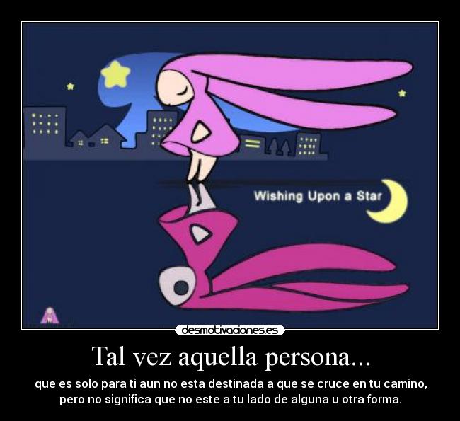 Tal vez aquella persona... - que es solo para ti aun no esta destinada a que se cruce en tu camino,
pero no significa que no este a tu lado de alguna u otra forma.