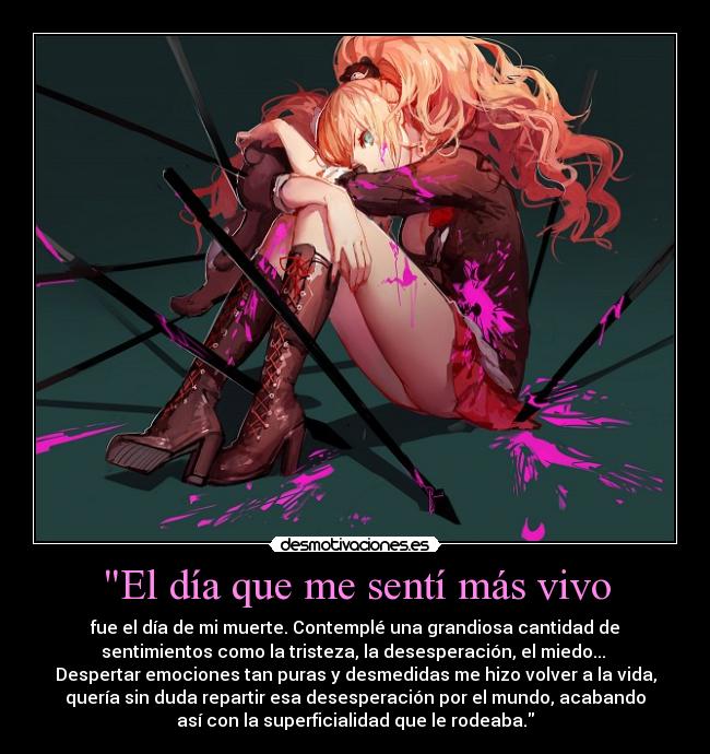 El día que me sentí más vivo - fue el día de mi muerte. Contemplé una grandiosa cantidad de
sentimientos como la tristeza, la desesperación, el miedo...
Despertar emociones tan puras y desmedidas me hizo volver a la vida,
quería sin duda repartir esa desesperación por el mundo, acabando
así con la superficialidad que le rodeaba.
