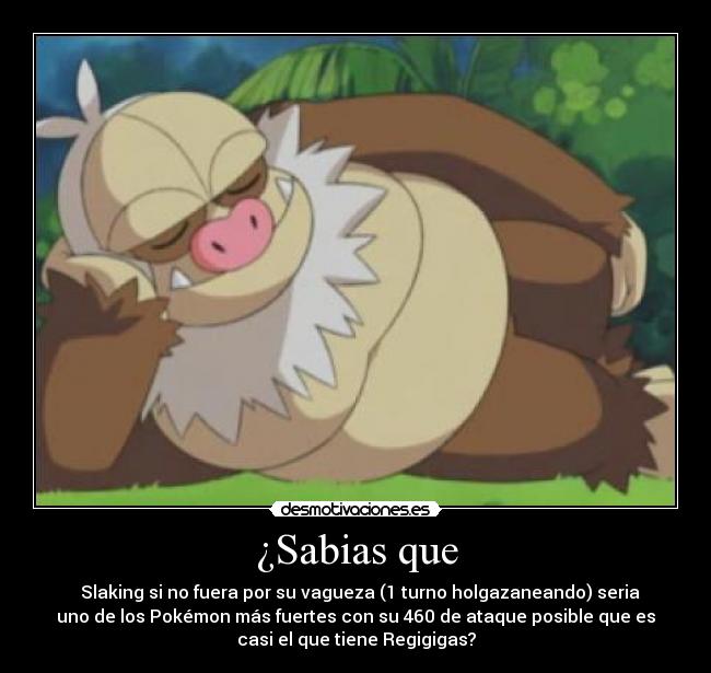 ¿Sabias que - Slaking si no fuera por su vagueza (1 turno holgazaneando) seria
uno de los Pokémon más fuertes con su 460 de ataque posible que es
casi el que tiene Regigigas?