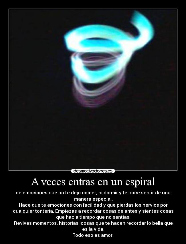 A veces entras en un espiral - de emociones que no te deja comer, ni dormir y te hace sentir de una
manera especial.
Hace que te emociones con facilidad y que pierdas los nervios por
cualquier tonteria. Empiezas a recordar cosas de antes y sientes cosas
que hacia tiempo que no sentias.
Revives momentos, historias, cosas que te hacen recordar lo bella que
es la vida.
Todo eso es amor.