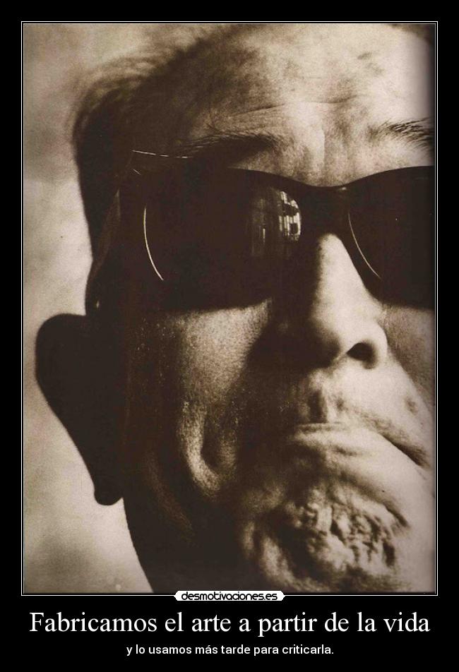 Fabricamos el arte a partir de la vida - y lo usamos más tarde para criticarla.