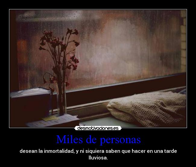 Miles de personas - desean la inmortalidad, y ni siquiera saben que hacer en una tarde
lluviosa.