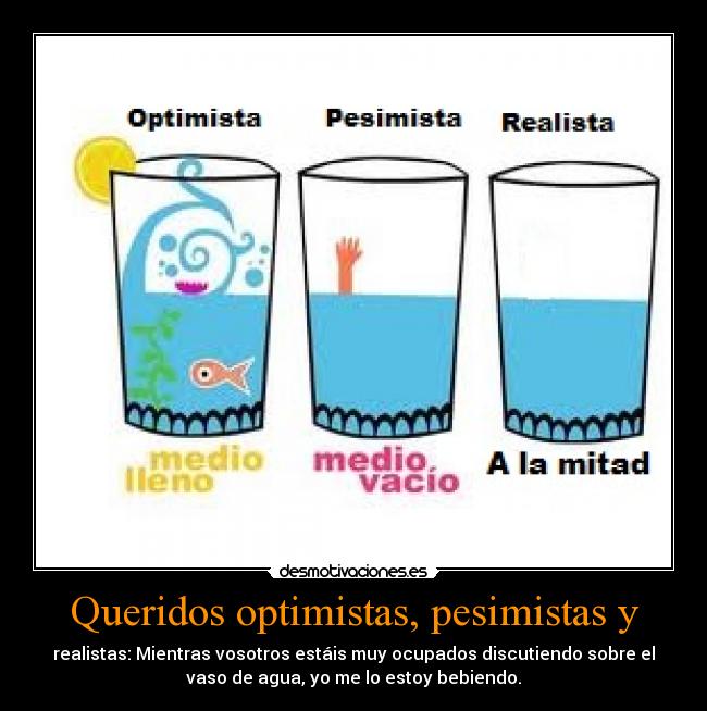 Queridos optimistas, pesimistas y - realistas: Mientras vosotros estáis muy ocupados discutiendo sobre el
vaso de agua, yo me lo estoy bebiendo.