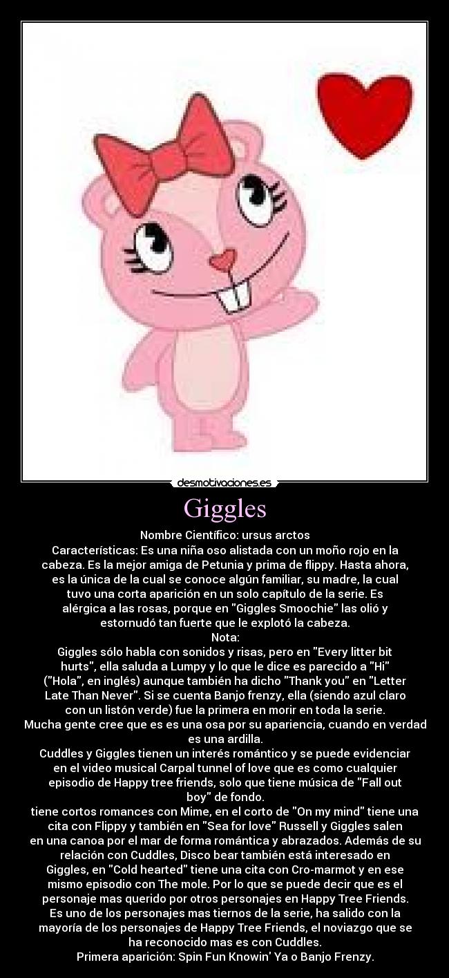 Giggles - Nombre Científico: ursus arctos
Características: Es una niña oso alistada con un moño rojo en la
cabeza. Es la mejor amiga de Petunia y prima de flippy. Hasta ahora,
es la única de la cual se conoce algún familiar, su madre, la cual
tuvo una corta aparición en un solo capítulo de la serie. Es
alérgica a las rosas, porque en Giggles Smoochie las olió y
estornudó tan fuerte que le explotó la cabeza.
Nota:
Giggles sólo habla con sonidos y risas, pero en Every litter bit
hurts, ella saluda a Lumpy y lo que le dice es parecido a Hi
(Hola, en inglés) aunque también ha dicho Thank you en Letter
Late Than Never. Si se cuenta Banjo frenzy, ella (siendo azul claro
con un listón verde) fue la primera en morir en toda la serie.
Mucha gente cree que es es una osa por su apariencia, cuando en verdad
es una ardilla.
Cuddles y Giggles tienen un interés romántico y se puede evidenciar
en el video musical Carpal tunnel of love que es como cualquier
episodio de Happy tree friends, solo que tiene música de Fall out
boy de fondo.
tiene cortos romances con Mime, en el corto de On my mind tiene una
cita con Flippy y también en Sea for love Russell y Giggles salen
en una canoa por el mar de forma romántica y abrazados. Además de su
relación con Cuddles, Disco bear también está interesado en
Giggles, en Cold hearted tiene una cita con Cro-marmot y en ese
mismo episodio con The mole. Por lo que se puede decir que es el
personaje mas querido por otros personajes en Happy Tree Friends.
Es uno de los personajes mas tiernos de la serie, ha salido con la
mayoría de los personajes de Happy Tree Friends, el noviazgo que se
ha reconocido mas es con Cuddles.
Primera aparición: Spin Fun Knowin Ya o Banjo Frenzy.