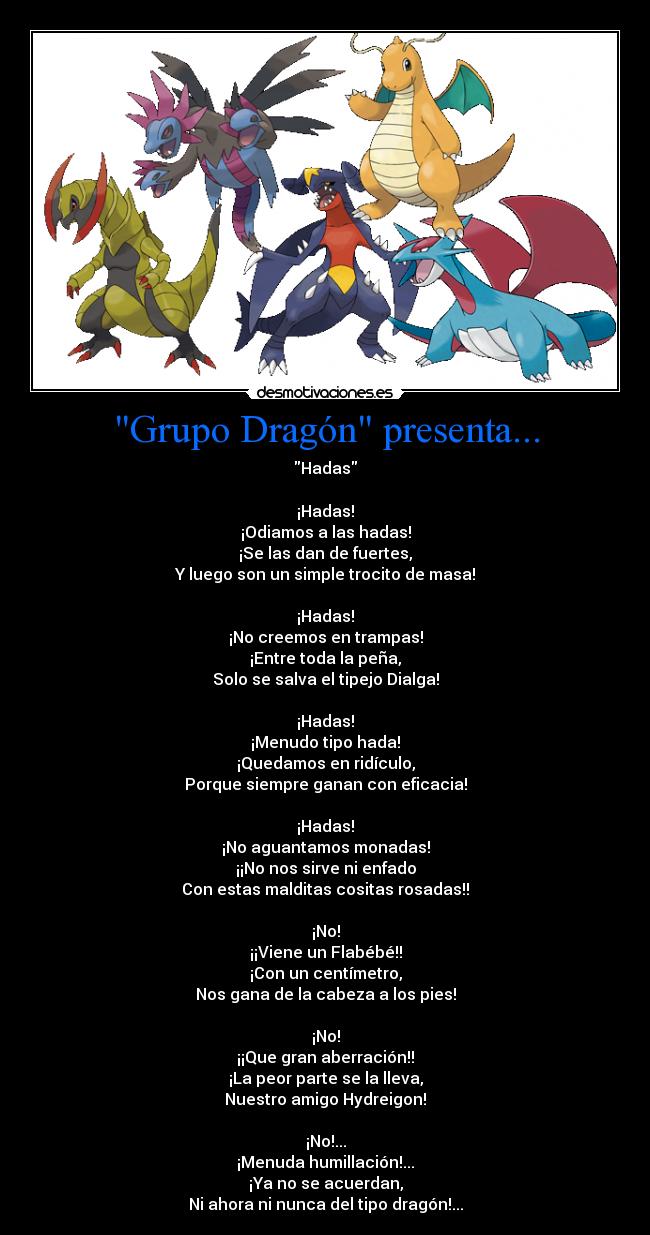 Grupo Dragón presenta... - Hadas
¡Hadas!
¡Odiamos a las hadas!
¡Se las dan de fuertes,
Y luego son un simple trocito de masa!
¡Hadas!
¡No creemos en trampas!
¡Entre toda la peña,
Solo se salva el tipejo Dialga!
¡Hadas!
¡Menudo tipo hada!
¡Quedamos en ridículo,
Porque siempre ganan con eficacia!
¡Hadas!
¡No aguantamos monadas!
¡¡No nos sirve ni enfado
Con estas malditas cositas rosadas!!
¡No!
¡¡Viene un Flabébé!!
¡Con un centímetro,
Nos gana de la cabeza a los pies!
¡No!
¡¡Que gran aberración!!
¡La peor parte se la lleva,
Nuestro amigo Hydreigon!
¡No!...
¡Menuda humillación!...
¡Ya no se acuerdan,
Ni ahora ni nunca del tipo dragón!...