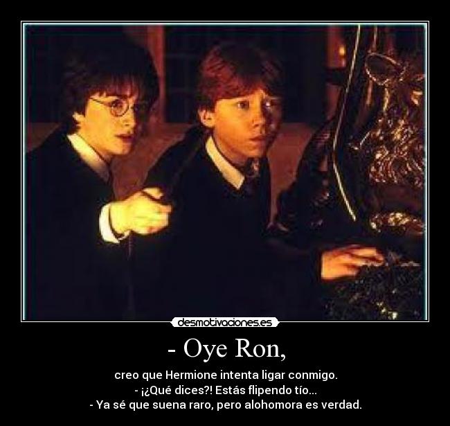 - Oye Ron, - creo que Hermione intenta ligar conmigo.
- ¡¿Qué dices?! Estás flipendo tío...
- Ya sé que suena raro, pero alohomora es verdad.