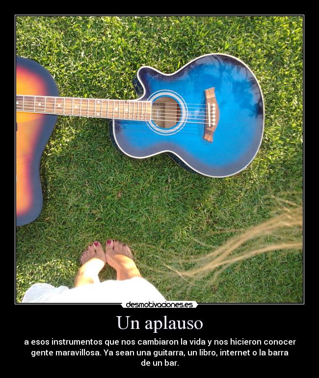 Un aplauso - a esos instrumentos que nos cambiaron la vida y nos hicieron conocer
gente maravillosa. Ya sean una guitarra, un libro, internet o la barra
de un bar.