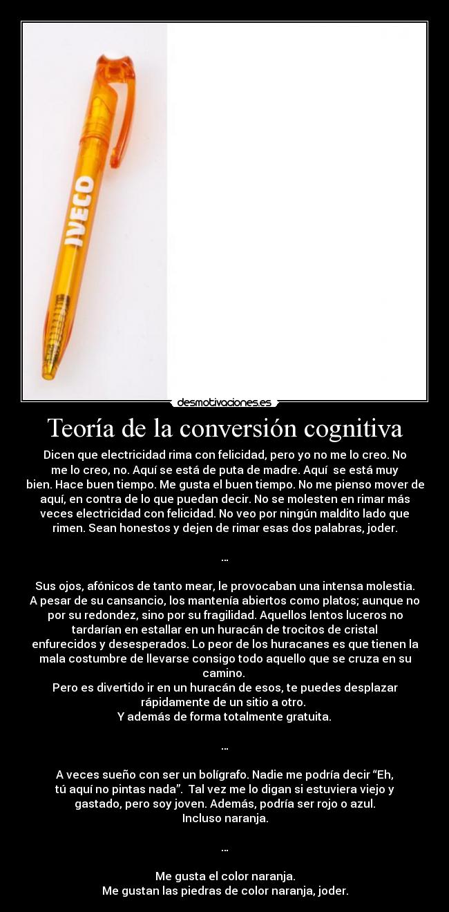 Teoría de la conversión cognitiva - Dicen que electricidad rima con felicidad, pero yo no me lo creo. No
me lo creo, no. Aquí se está de puta de madre. Aquí  se está muy
bien. Hace buen tiempo. Me gusta el buen tiempo. No me pienso mover de
aquí, en contra de lo que puedan decir. No se molesten en rimar más
veces electricidad con felicidad. No veo por ningún maldito lado que
rimen. Sean honestos y dejen de rimar esas dos palabras, joder.

…

Sus ojos, afónicos de tanto mear, le provocaban una intensa molestia.
A pesar de su cansancio, los mantenía abiertos como platos; aunque no
por su redondez, sino por su fragilidad. Aquellos lentos luceros no
tardarían en estallar en un huracán de trocitos de cristal
enfurecidos y desesperados. Lo peor de los huracanes es que tienen la
mala costumbre de llevarse consigo todo aquello que se cruza en su
camino. 
Pero es divertido ir en un huracán de esos, te puedes desplazar
rápidamente de un sitio a otro. 
Y además de forma totalmente gratuita.

…

A veces sueño con ser un bolígrafo. Nadie me podría decir “Eh,
tú aquí no pintas nada”.  Tal vez me lo digan si estuviera viejo y
gastado, pero soy joven. Además, podría ser rojo o azul.
Incluso naranja.

…

Me gusta el color naranja.
Me gustan las piedras de color naranja, joder.