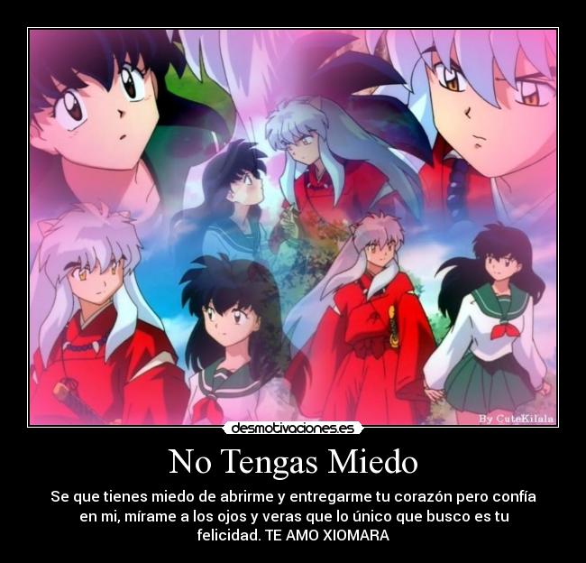 No Tengas Miedo - Se que tienes miedo de abrirme y entregarme tu corazón pero confía
en mi, mírame a los ojos y veras que lo único que busco es tu
felicidad. TE AMO XIOMARA