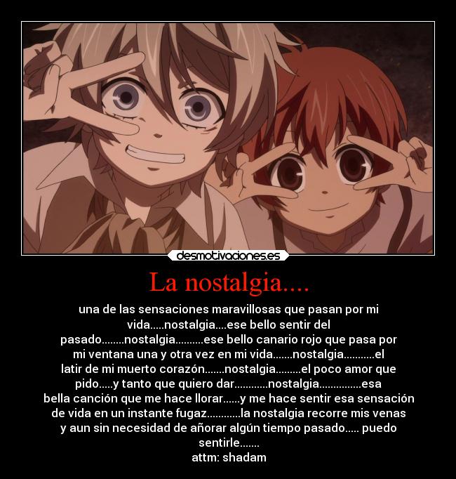 La nostalgia.... - una de las sensaciones maravillosas que pasan por mi
vida.....nostalgia....ese bello sentir del
pasado........nostalgia..........ese bello canario rojo que pasa por
mi ventana una y otra vez en mi vida.......nostalgia...........el
latir de mi muerto corazón.......nostalgia.........el poco amor que
pido.....y tanto que quiero dar............nostalgia...............esa
bella canción que me hace llorar......y me hace sentir esa sensación
de vida en un instante fugaz............la nostalgia recorre mis venas
y aun sin necesidad de añorar algún tiempo pasado..... puedo
sentirle.......
attm: shadam