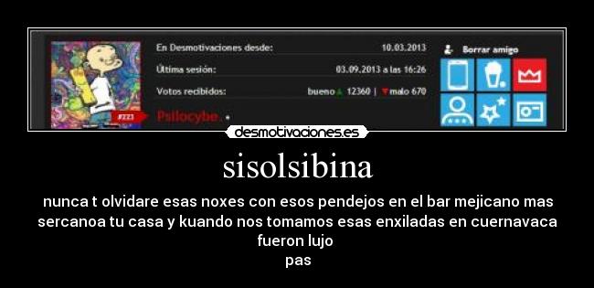 sisolsibina - nunca t olvidare esas noxes con esos pendejos en el bar mejicano mas
sercanoa tu casa y kuando nos tomamos esas enxiladas en cuernavaca
fueron lujo 
pas