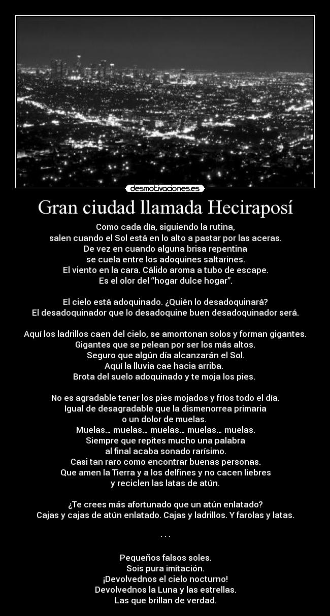 Gran ciudad llamada Heciraposí - Como cada día, siguiendo la rutina,
salen cuando el Sol está en lo alto a pastar por las aceras.
De vez en cuando alguna brisa repentina
se cuela entre los adoquines saltarines.
El viento en la cara. Cálido aroma a tubo de escape.
Es el olor del “hogar dulce hogar”.

El cielo está adoquinado. ¿Quién lo desadoquinará?
El desadoquinador que lo desadoquine buen desadoquinador será.

Aquí los ladrillos caen del cielo, se amontonan solos y forman gigantes.
 Gigantes que se pelean por ser los más altos. 
Seguro que algún día alcanzarán el Sol.
Aquí la lluvia cae hacia arriba. 
Brota del suelo adoquinado y te moja los pies. 

No es agradable tener los pies mojados y fríos todo el día.
Igual de desagradable que la dismenorrea primaria
o un dolor de muelas. 
Muelas… muelas… muelas… muelas… muelas.
Siempre que repites mucho una palabra
al final acaba sonado rarísimo.
Casi tan raro como encontrar buenas personas.
Que amen la Tierra y a los delfines y no cacen liebres
y reciclen las latas de atún.

¿Te crees más afortunado que un atún enlatado?
Cajas y cajas de atún enlatado. Cajas y ladrillos. Y farolas y latas.

· · ·

Pequeños falsos soles.
Sois pura imitación.
¡Devolvednos el cielo nocturno!
Devolvednos la Luna y las estrellas.
Las que brillan de verdad.