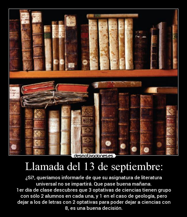 Llamada del 13 de septiembre: - ¿Si?, queríamos informarle de que su asignatura de literatura
universal no se impartirá. Que pase buena mañana.
1er día de clase descubres que 3 optativas de ciencias tienen grupo
con sólo 2 alumnos en cada una, y 1 en el caso de geología, pero
dejar a los de letras con 2 optativas para poder dejar a ciencias con
8, es una buena decisión.