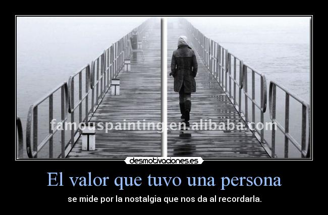 El valor que tuvo una persona - se mide por la nostalgia que nos da al recordarla.
