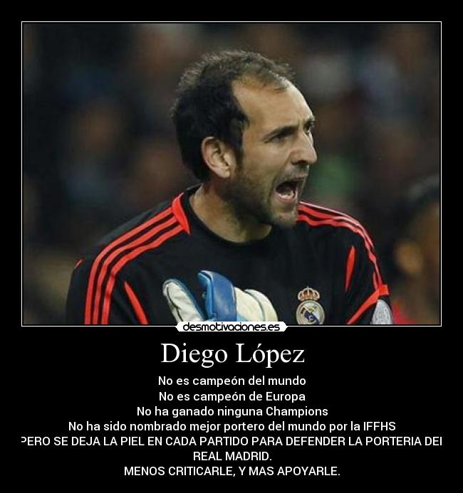 Diego López - No es campeón del mundo
No es campeón de Europa
No ha ganado ninguna Champions
No ha sido nombrado mejor portero del mundo por la IFFHS
PERO SE DEJA LA PIEL EN CADA PARTIDO PARA DEFENDER LA PORTERIA DEL
REAL MADRID.
MENOS CRITICARLE, Y MAS APOYARLE.