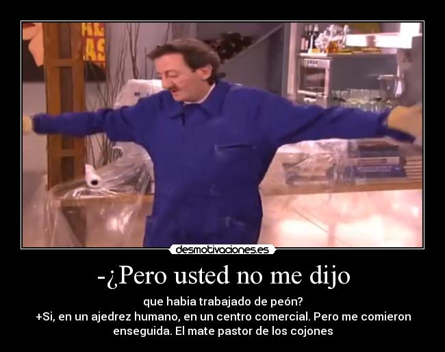 -¿Pero usted no me dijo - que habia trabajado de peón?
+Si, en un ajedrez humano, en un centro comercial. Pero me comieron
enseguida. El mate pastor de los cojones
