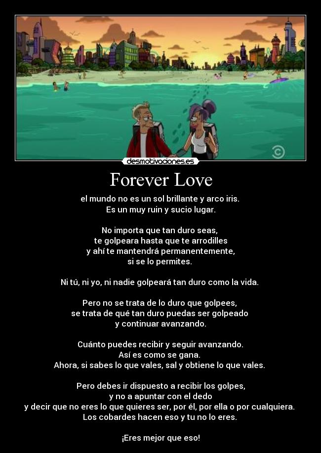 Forever Love - el mundo no es un sol brillante y arco iris.
Es un muy ruin y sucio lugar.
No importa que tan duro seas,
te golpeara hasta que te arrodilles
y ahí te mantendrá permanentemente,
si se lo permites.
Ni tú, ni yo, ni nadie golpeará tan duro como la vida.
Pero no se trata de lo duro que golpees,
se trata de qué tan duro puedas ser golpeado
y continuar avanzando.
Cuánto puedes recibir y seguir avanzando.
Así es como se gana.
Ahora, si sabes lo que vales, sal y obtiene lo que vales.
Pero debes ir dispuesto a recibir los golpes,
y no a apuntar con el dedo
y decir que no eres lo que quieres ser, por él, por ella o por cualquiera.
Los cobardes hacen eso y tu no lo eres.
¡Eres mejor que eso!
