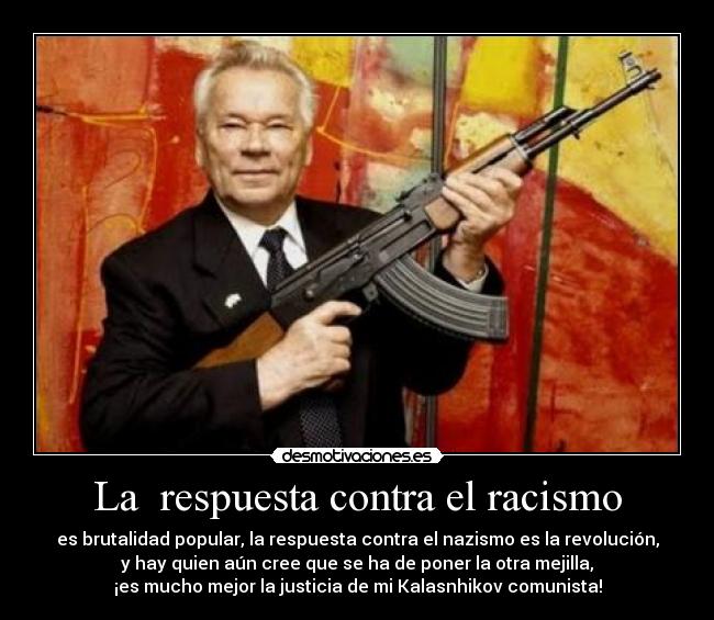 La  respuesta contra el racismo - es brutalidad popular, la respuesta contra el nazismo es la revolución,
y hay quien aún cree que se ha de poner la otra mejilla,
¡es mucho mejor la justicia de mi Kalasnhikov comunista!