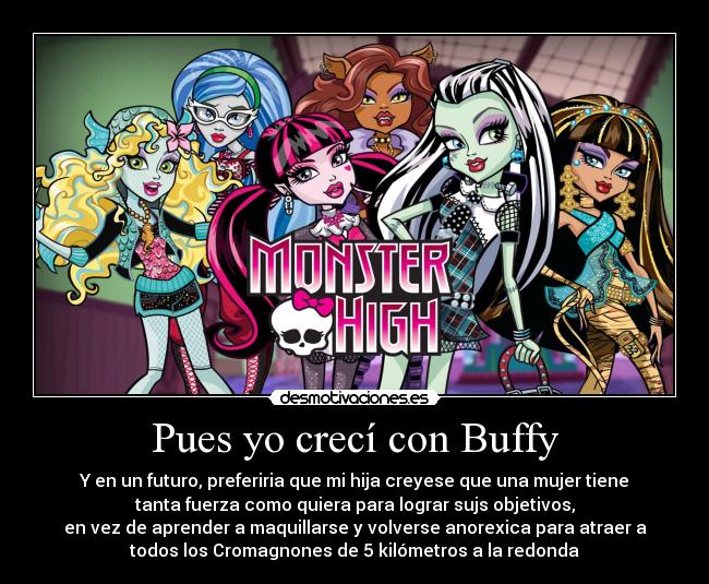 Pues yo crecí con Buffy - Y en un futuro, preferiria que mi hija creyese que una mujer tiene
tanta fuerza como quiera para lograr sujs objetivos,
en vez de aprender a maquillarse y volverse anorexica para atraer a
todos los Cromagnones de 5 kilómetros a la redonda