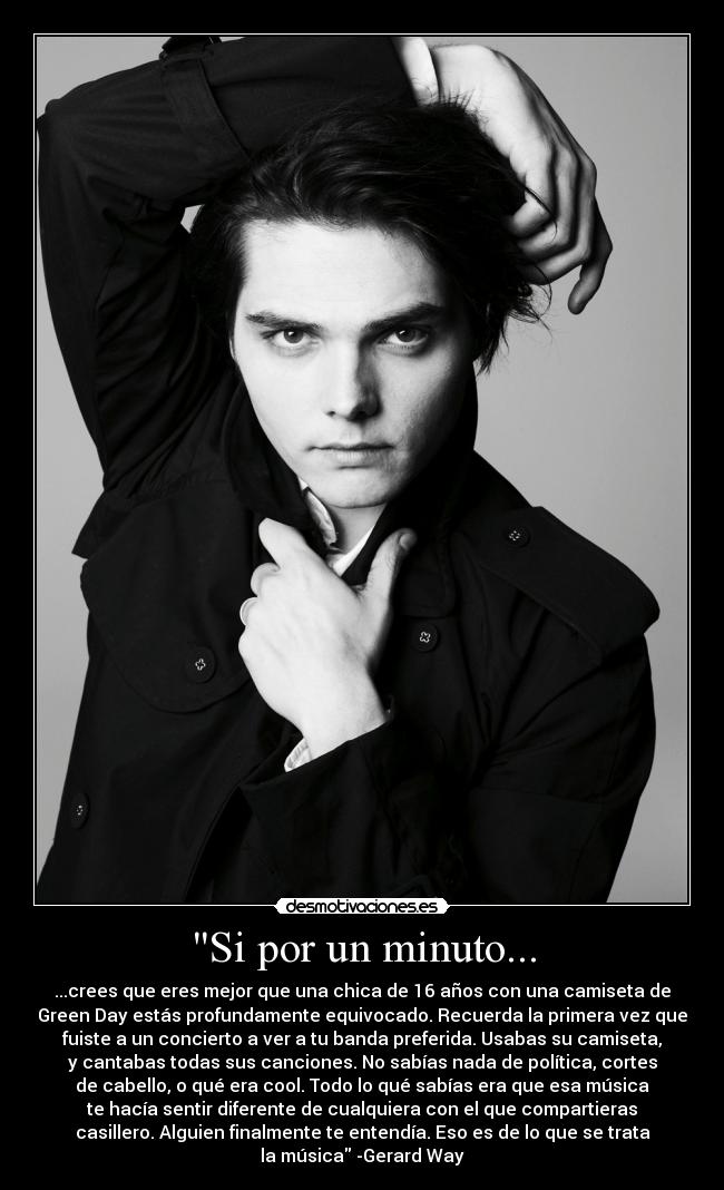 Si por un minuto... - ...crees que eres mejor que una chica de 16 años con una camiseta de
Green Day estás profundamente equivocado. Recuerda la primera vez que
fuiste a un concierto a ver a tu banda preferida. Usabas su camiseta,
y cantabas todas sus canciones. No sabías nada de política, cortes
de cabello, o qué era cool. Todo lo qué sabías era que esa música
te hacía sentir diferente de cualquiera con el que compartieras
casillero. Alguien finalmente te entendía. Eso es de lo que se trata
la música -Gerard Way