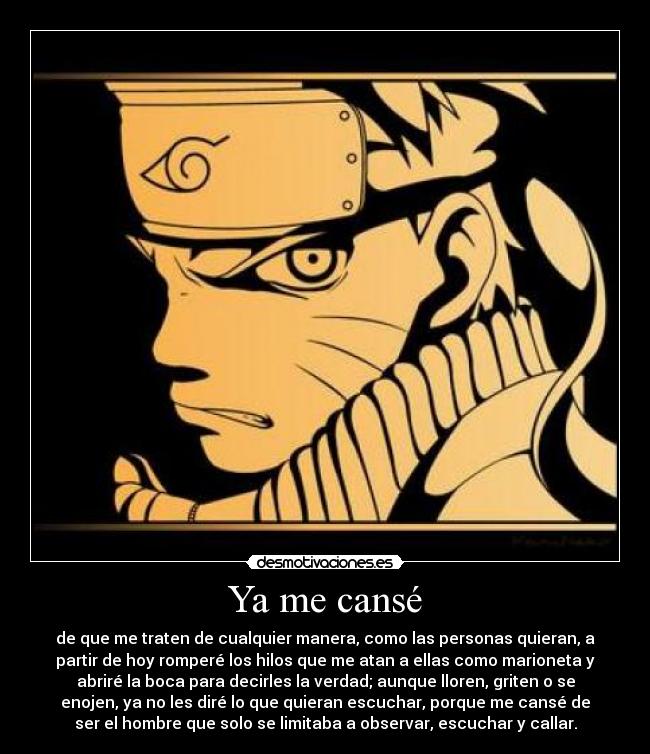 Ya me cansé - de que me traten de cualquier manera, como las personas quieran, a
partir de hoy romperé los hilos que me atan a ellas como marioneta y
abriré la boca para decirles la verdad; aunque lloren, griten o se
enojen, ya no les diré lo que quieran escuchar, porque me cansé de
ser el hombre que solo se limitaba a observar, escuchar y callar.