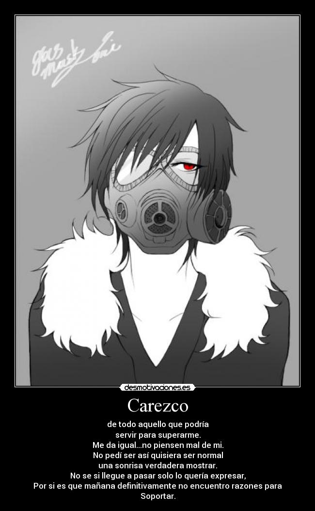 Carezco - de todo aquello que podría
servir para superarme.
Me da igual...no piensen mal de mi.
No pedí ser así quisiera ser normal
una sonrisa verdadera mostrar.
No se si llegue a pasar solo lo quería expresar,
Por si es que mañana definitivamente no encuentro razones para
Soportar.