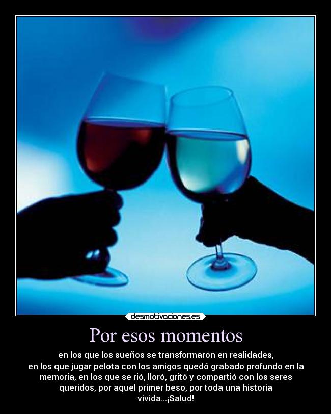 Por esos momentos - en los que los sueños se transformaron en realidades,
en los que jugar pelota con los amigos quedó grabado profundo en la
memoria, en los que se rió, lloró, gritó y compartió con los seres
queridos, por aquel primer beso, por toda una historia
vivida...¡Salud!