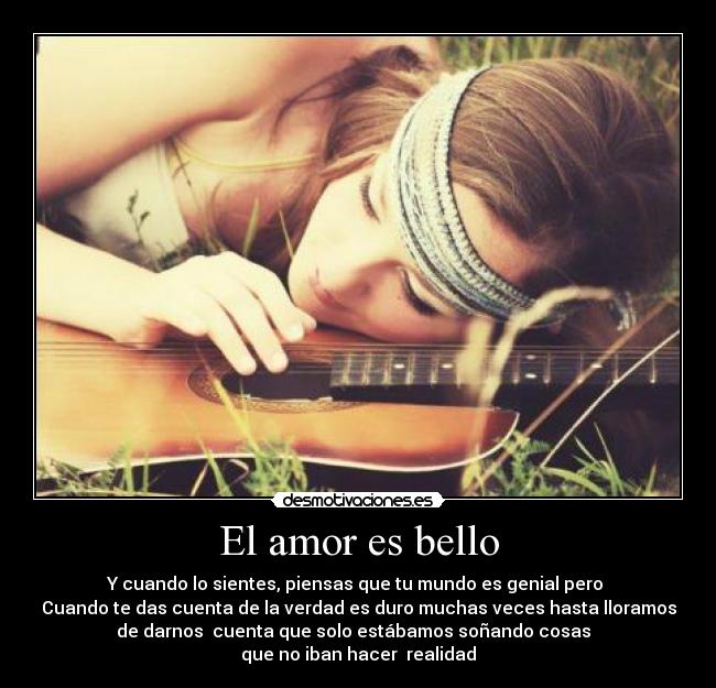 El amor es bello - Y cuando lo sientes, piensas que tu mundo es genial pero 
Cuando te das cuenta de la verdad es duro muchas veces hasta lloramos
de darnos  cuenta que solo estábamos soñando cosas  
que no iban hacer  realidad