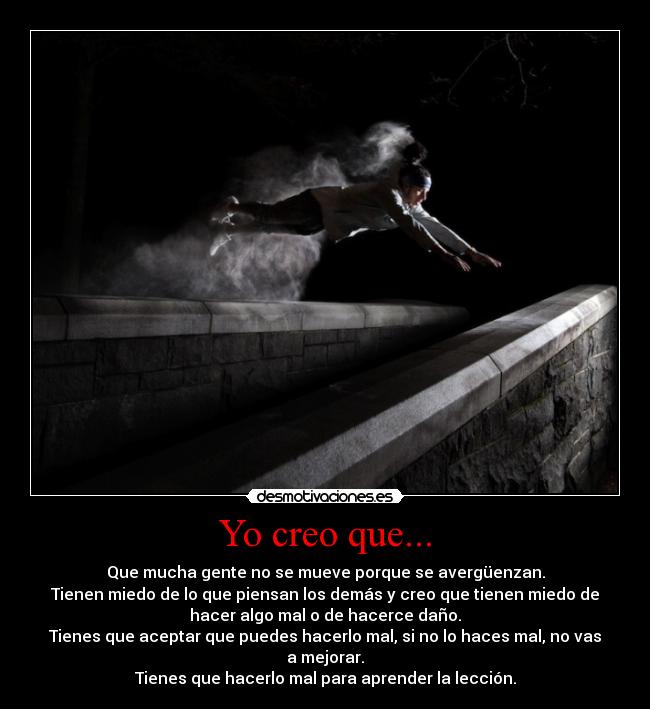 Yo creo que... - Que mucha gente no se mueve porque se avergüenzan.
Tienen miedo de lo que piensan los demás y creo que tienen miedo de
hacer algo mal o de hacerce daño.
Tienes que aceptar que puedes hacerlo mal, si no lo haces mal, no vas
a mejorar.
Tienes que hacerlo mal para aprender la lección.