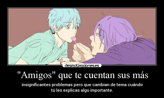 Amigos que te cuentan sus más - insignificantes problemas pero que cambian de tema cuándo
tú les explicas algo importante.