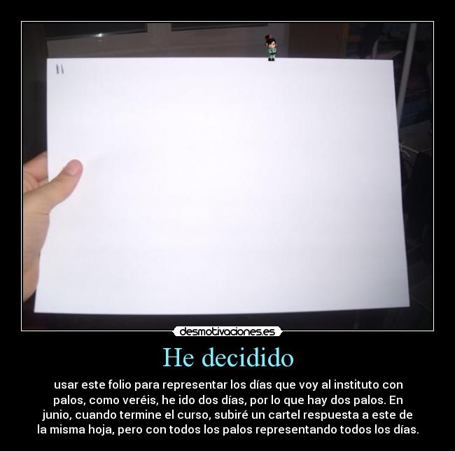 He decidido - usar este folio para representar los días que voy al instituto con
palos, como veréis, he ido dos días, por lo que hay dos palos. En
junio, cuando termine el curso, subiré un cartel respuesta a este de
la misma hoja, pero con todos los palos representando todos los días.