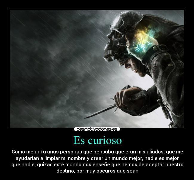 Es curioso - Como me uní a unas personas que pensaba que eran mis aliados, que me
ayudarian a limpiar mi nombre y crear un mundo mejor, nadie es mejor
que nadie, quizás este mundo nos enseñe que hemos de aceptar nuestro
destino, por muy oscuros que sean