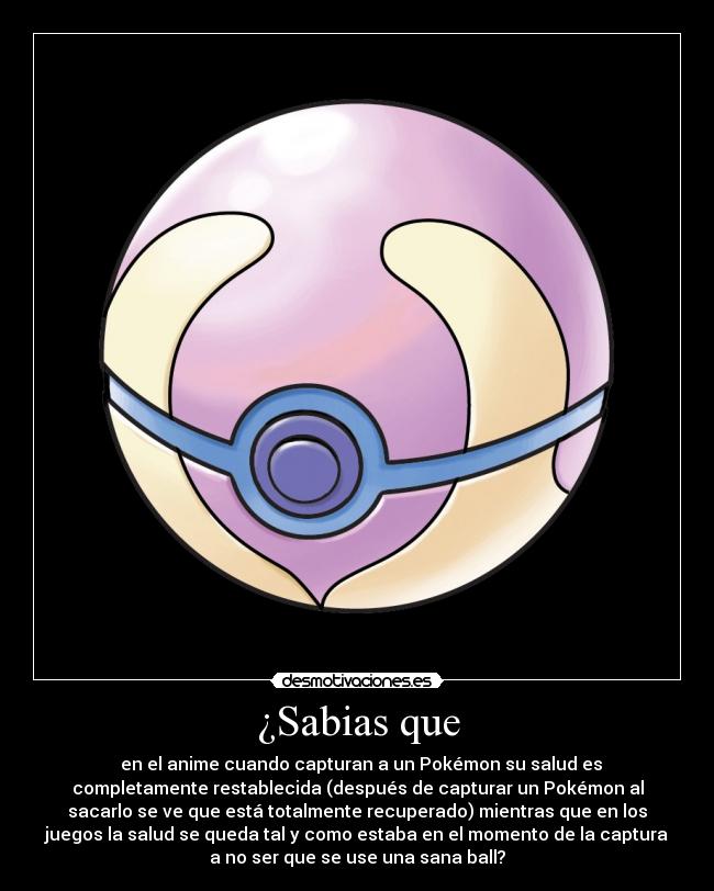 ¿Sabias que - en el anime cuando capturan a un Pokémon su salud es
completamente restablecida (después de capturar un Pokémon al
sacarlo se ve que está totalmente recuperado) mientras que en los
juegos la salud se queda tal y como estaba en el momento de la captura
a no ser que se use una sana ball?