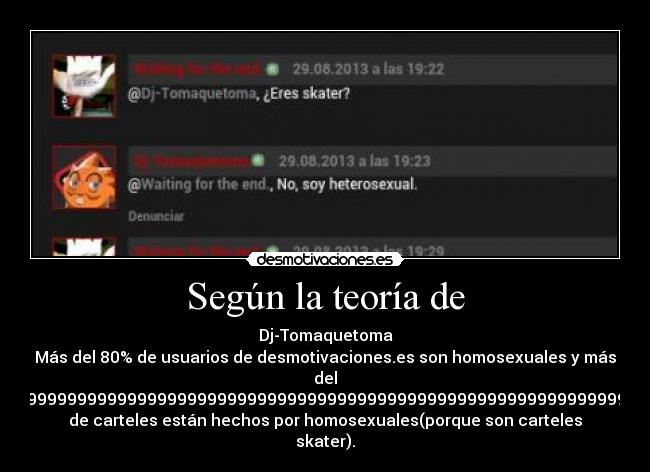 Según la teoría de - Dj-Tomaquetoma
Más del 80% de usuarios de desmotivaciones.es son homosexuales y más
del
99,99999999999999999999999999999999999999999999999999999999999999999999999999999999999999999999999999999999999999999999999999999999999999999999999999999999999999999999999999999999999999999999999999999999999999999999999999999999999999999999999999999999999999999999999999999999999%
de carteles están hechos por homosexuales(porque son carteles
skater).