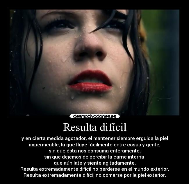 Resulta difícil - y en cierta medida agotador, el mantener siempre erguida la piel
impermeable, la que fluye fácilmente entre cosas y gente,
sin que ésta nos consuma enteramente,
sin que dejemos de percibir la carne interna 
que aún late y siente agitadamente.
Resulta extremadamente difícil no perderse en el mundo exterior.
Resulta extremadamente difícil no comerse por la piel exterior.